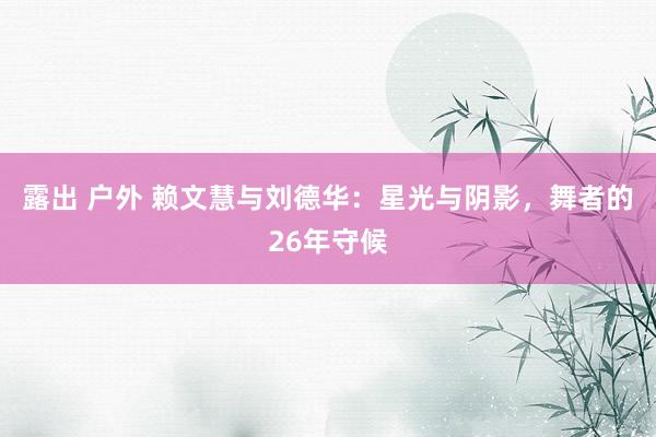 露出 户外 赖文慧与刘德华：星光与阴影，舞者的26年守候