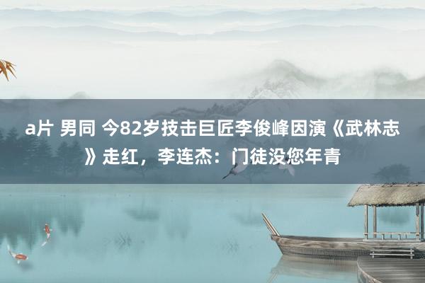 a片 男同 今82岁技击巨匠李俊峰因演《武林志》走红，李连杰：门徒没您年青