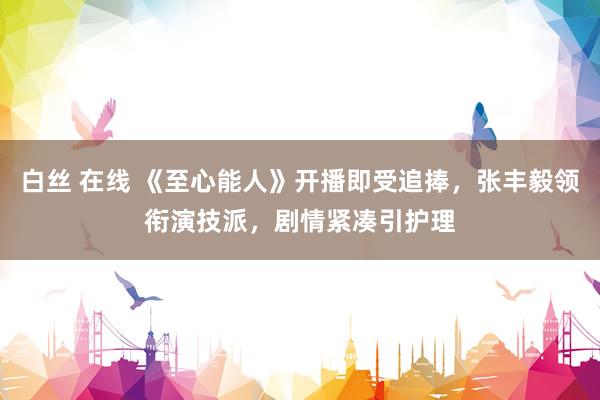 白丝 在线 《至心能人》开播即受追捧，张丰毅领衔演技派，剧情紧凑引护理