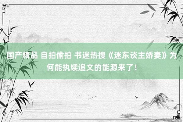 国产精品 自拍偷拍 书迷热搜《迷东谈主娇妻》为何能执续追文的能源来了！