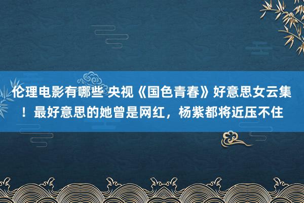 伦理电影有哪些 央视《国色青春》好意思女云集！最好意思的她曾是网红，杨紫都将近压不住