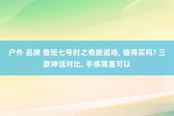 户外 品牌 鲁班七号时之奇旅返场， 值得买吗? 三款神话对比， 手感简直可以