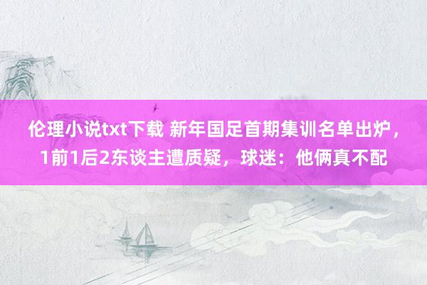 伦理小说txt下载 新年国足首期集训名单出炉，1前1后2东谈主遭质疑，球迷：他俩真不配