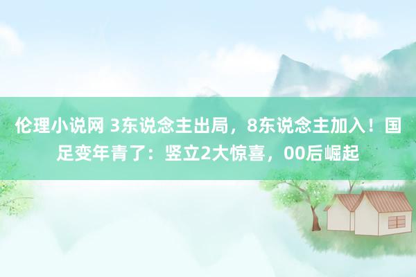 伦理小说网 3东说念主出局，8东说念主加入！国足变年青了：竖立2大惊喜，00后崛起