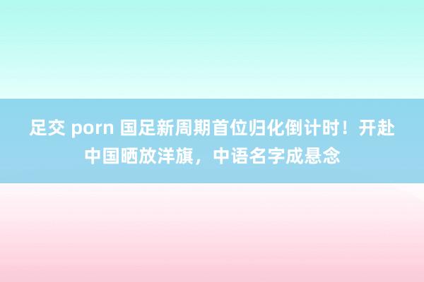 足交 porn 国足新周期首位归化倒计时！开赴中国晒放洋旗，中语名字成悬念
