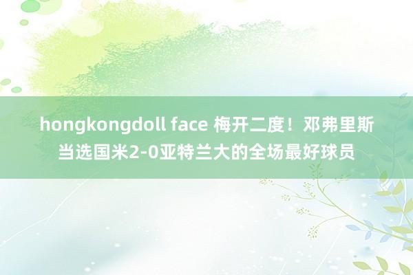 hongkongdoll face 梅开二度！邓弗里斯当选国米2-0亚特兰大的全场最好球员