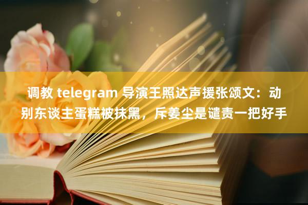 调教 telegram 导演王照达声援张颂文：动别东谈主蛋糕被抹黑，斥姜尘是谴责一把好手