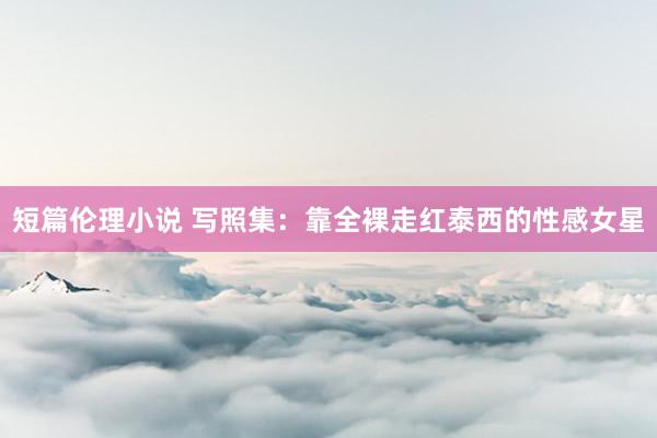 短篇伦理小说 写照集：靠全裸走红泰西的性感女星