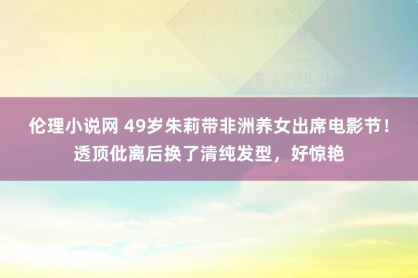 伦理小说网 49岁朱莉带非洲养女出席电影节！透顶仳离后换了清纯发型，好惊艳