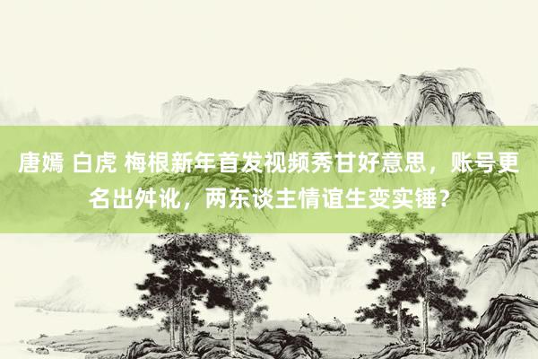 唐嫣 白虎 梅根新年首发视频秀甘好意思，账号更名出舛讹，两东谈主情谊生变实锤？