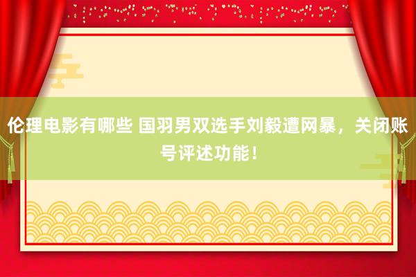 伦理电影有哪些 国羽男双选手刘毅遭网暴，关闭账号评述功能！