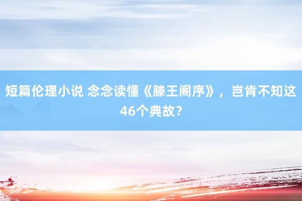 短篇伦理小说 念念读懂《滕王阁序》，岂肯不知这46个典故？