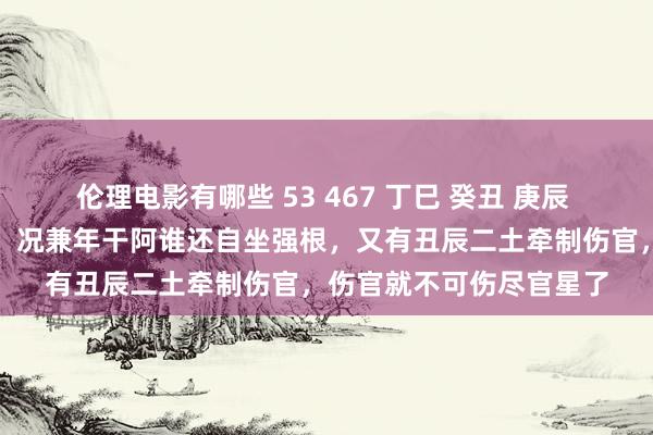 伦理电影有哪些 53 467 丁巳 癸丑 庚辰 丁亥：有两个丁火官星，况兼年干阿谁还自坐强根，又有丑辰二土牵制伤官，伤官就不可伤尽官星了