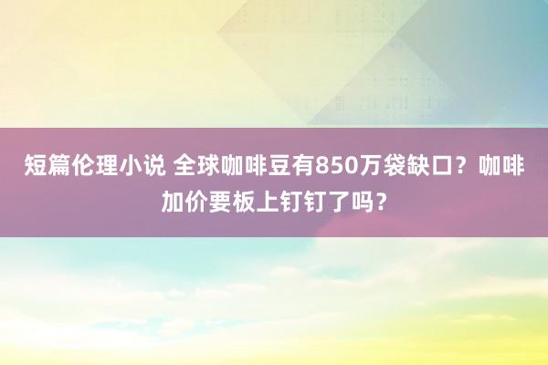 短篇伦理小说 全球咖啡豆有850万袋缺口？咖啡加价要板上钉钉了吗？