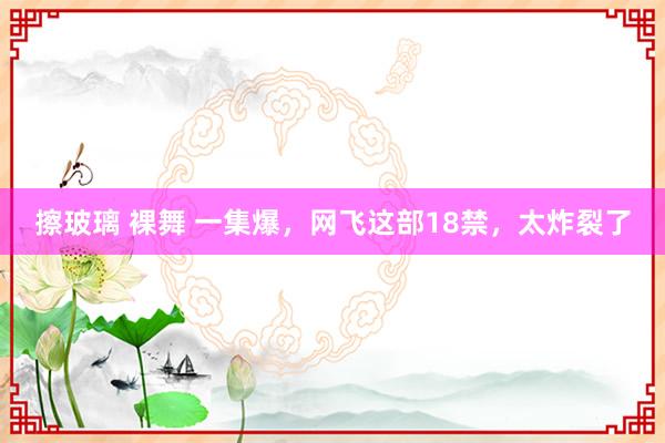 擦玻璃 裸舞 一集爆，网飞这部18禁，太炸裂了