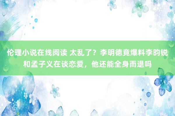 伦理小说在线阅读 太乱了？李明德竟爆料李昀锐和孟子义在谈恋爱，他还能全身而退吗