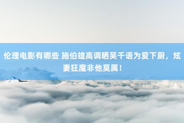 伦理电影有哪些 施伯雄高调晒吴千语为爱下厨，炫妻狂魔非他莫属！