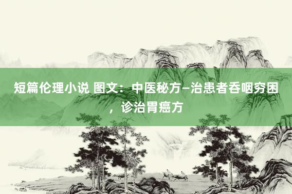 短篇伦理小说 图文：中医秘方—治患者呑咽穷困，诊治胃癌方