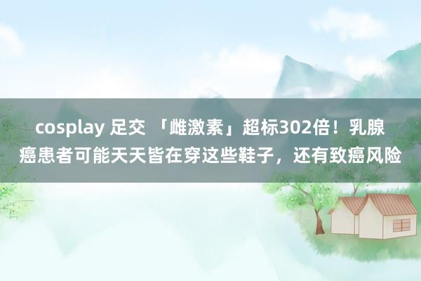 cosplay 足交 「雌激素」超标302倍！乳腺癌患者可能天天皆在穿这些鞋子，还有致癌风险