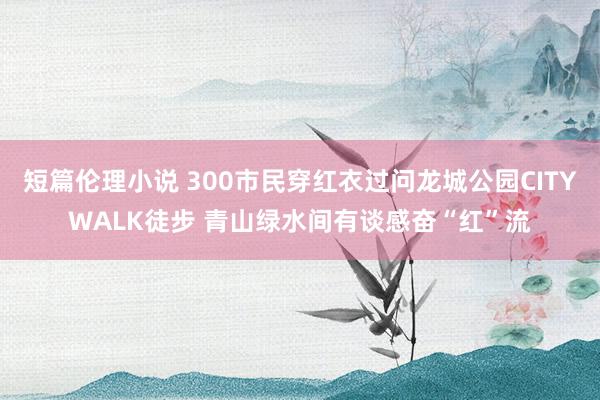 短篇伦理小说 300市民穿红衣过问龙城公园CITYWALK徒步 青山绿水间有谈感奋“红”流