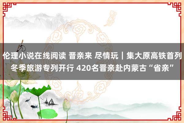 伦理小说在线阅读 晋亲来 尽情玩｜集大原高铁首列冬季旅游专列开行 420名晋亲赴内蒙古“省亲”