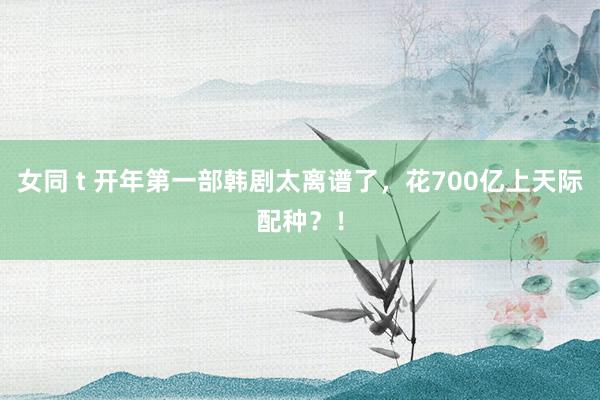 女同 t 开年第一部韩剧太离谱了，花700亿上天际配种？！