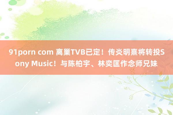 91porn com 离巢TVB已定！传炎明熹将转投Sony Music！与陈柏宇、林奕匡作念师兄妹