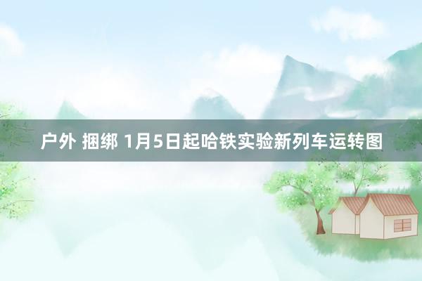 户外 捆绑 1月5日起哈铁实验新列车运转图