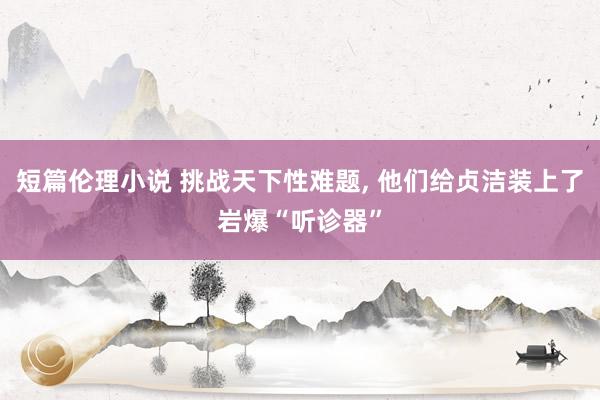 短篇伦理小说 挑战天下性难题， 他们给贞洁装上了岩爆“听诊器”