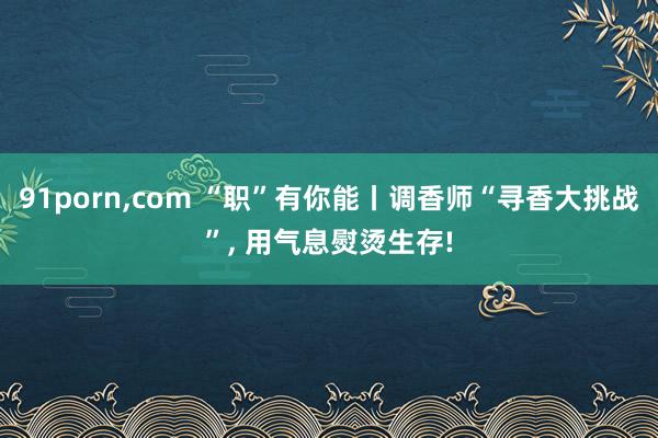 91porn，com “职”有你能丨调香师“寻香大挑战”， 用气息熨烫生存!