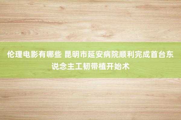 伦理电影有哪些 昆明市延安病院顺利完成首台东说念主工韧带植开始术
