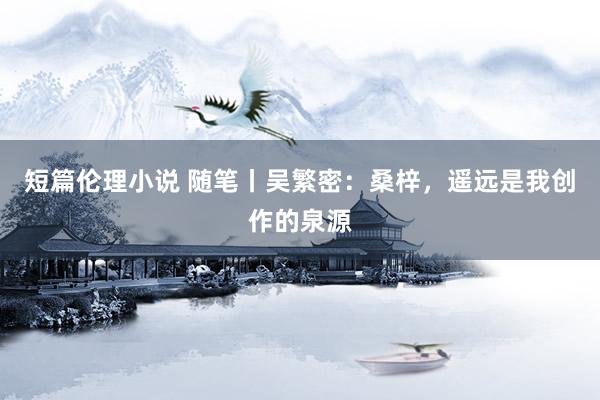 短篇伦理小说 随笔丨吴繁密：桑梓，遥远是我创作的泉源