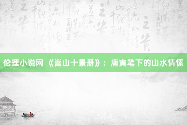 伦理小说网 《嵩山十景册》：唐寅笔下的山水情愫