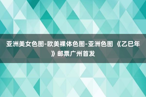 亚洲美女色图-欧美裸体色图-亚洲色图 《乙巳年》邮票广州首发