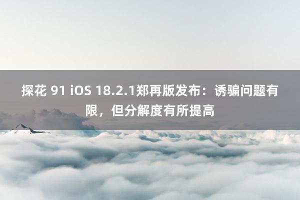探花 91 iOS 18.2.1郑再版发布：诱骗问题有限，但分解度有所提高