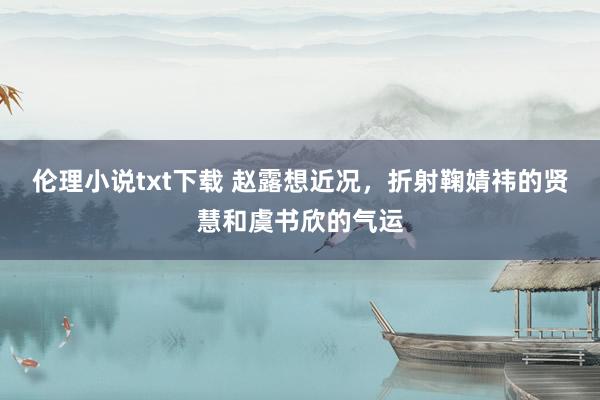 伦理小说txt下载 赵露想近况，折射鞠婧祎的贤慧和虞书欣的气运