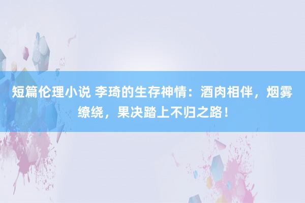 短篇伦理小说 李琦的生存神情：酒肉相伴，烟雾缭绕，果决踏上不归之路！