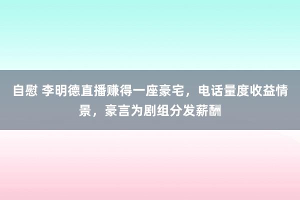自慰 李明德直播赚得一座豪宅，电话量度收益情景，豪言为剧组分发薪酬