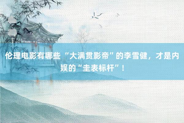 伦理电影有哪些 “大满贯影帝”的李雪健，才是内娱的“圭表标杆”！