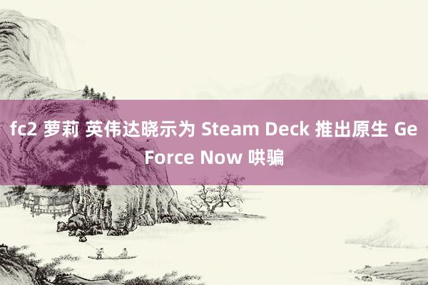 fc2 萝莉 英伟达晓示为 Steam Deck 推出原生 GeForce Now 哄骗
