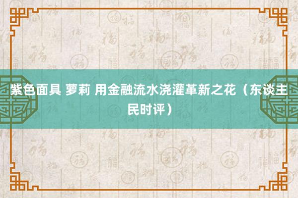 紫色面具 萝莉 用金融流水浇灌革新之花（东谈主民时评）