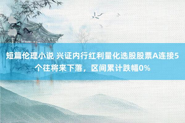 短篇伦理小说 兴证内行红利量化选股股票A连接5个往将来下落，区间累计跌幅0%