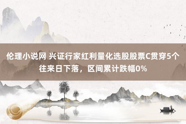 伦理小说网 兴证行家红利量化选股股票C贯穿5个往来日下落，区间累计跌幅0%