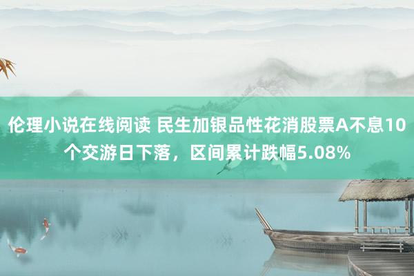 伦理小说在线阅读 民生加银品性花消股票A不息10个交游日下落，区间累计跌幅5.08%