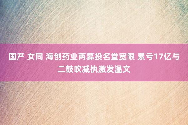 国产 女同 海创药业两募投名堂宽限 累亏17亿与二鼓吹减执激发温文