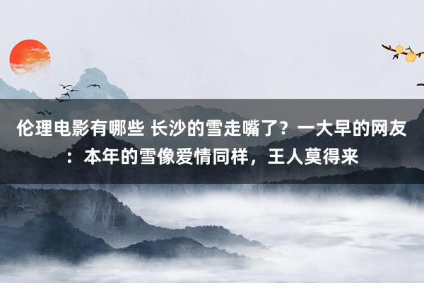 伦理电影有哪些 长沙的雪走嘴了？一大早的网友：本年的雪像爱情同样，王人莫得来