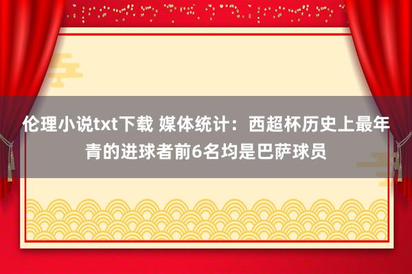 伦理小说txt下载 媒体统计：西超杯历史上最年青的进球者前6名均是巴萨球员