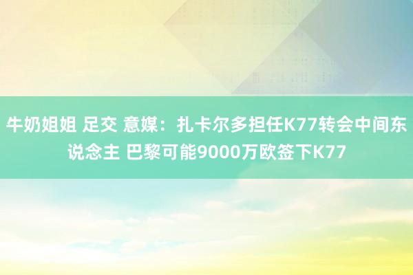 牛奶姐姐 足交 意媒：扎卡尔多担任K77转会中间东说念主 巴黎可能9000万欧签下K77