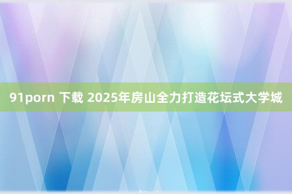 91porn 下载 2025年房山全力打造花坛式大学城
