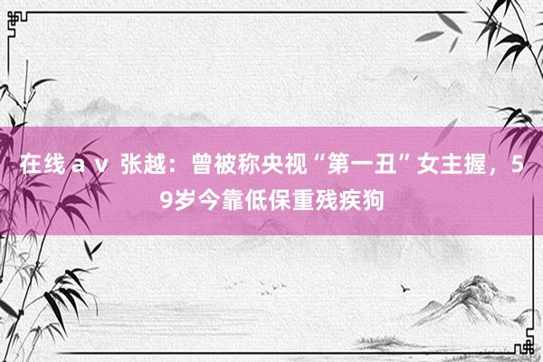在线ａｖ 张越：曾被称央视“第一丑”女主握，59岁今靠低保重残疾狗